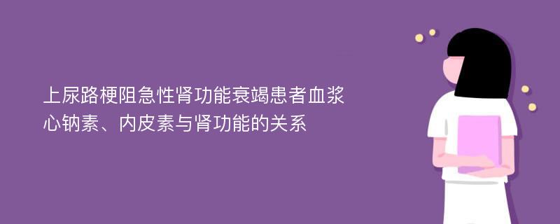 上尿路梗阻急性肾功能衰竭患者血浆心钠素、内皮素与肾功能的关系