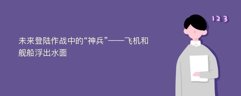 未来登陆作战中的“神兵”——飞机和舰船浮出水面