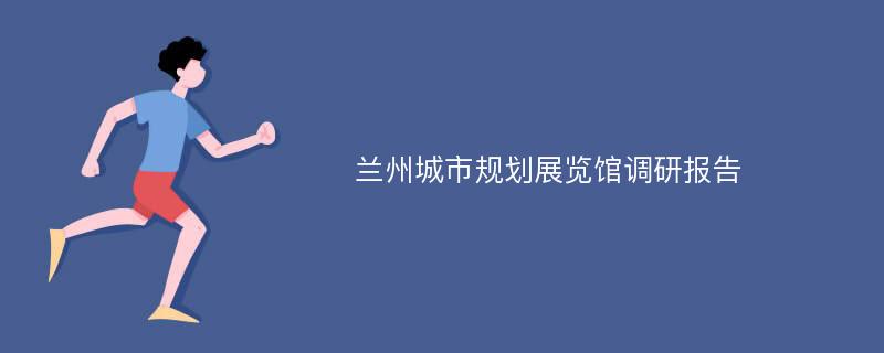 兰州城市规划展览馆调研报告