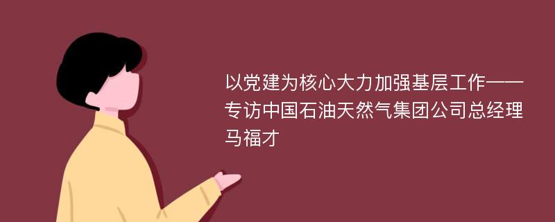 以党建为核心大力加强基层工作——专访中国石油天然气集团公司总经理马福才