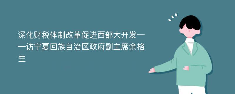 深化财税体制改革促进西部大开发——访宁夏回族自治区政府副主席余格生