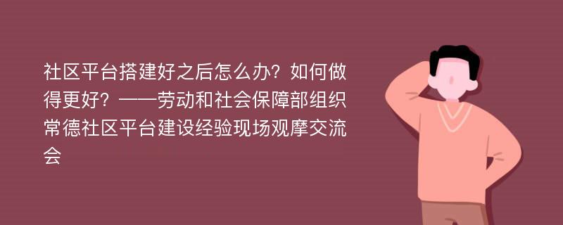 社区平台搭建好之后怎么办？如何做得更好？——劳动和社会保障部组织常德社区平台建设经验现场观摩交流会