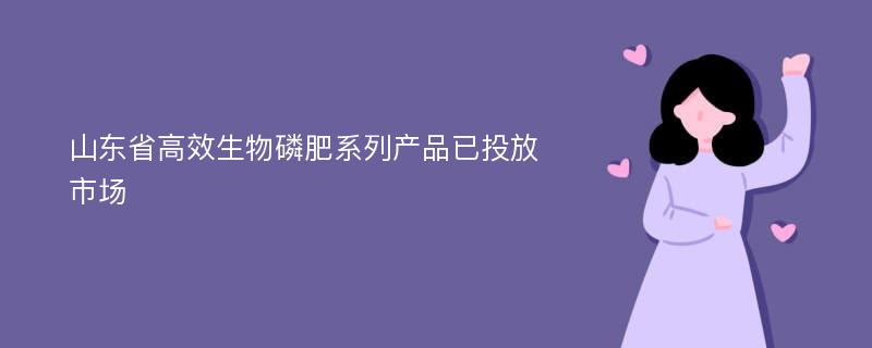 山东省高效生物磷肥系列产品已投放市场