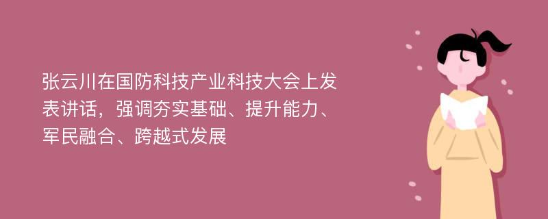 张云川在国防科技产业科技大会上发表讲话，强调夯实基础、提升能力、军民融合、跨越式发展