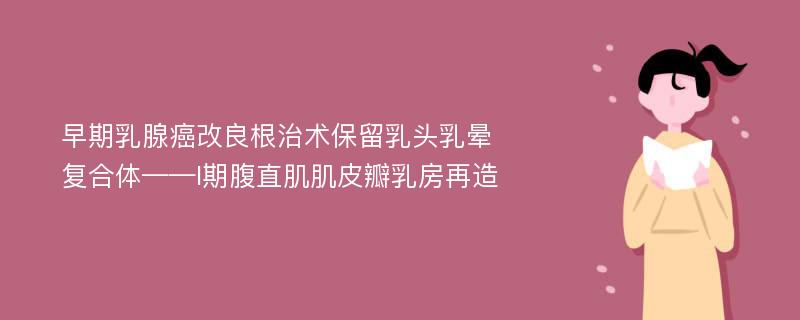 早期乳腺癌改良根治术保留乳头乳晕复合体——I期腹直肌肌皮瓣乳房再造