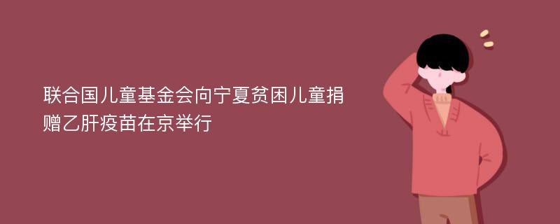 联合国儿童基金会向宁夏贫困儿童捐赠乙肝疫苗在京举行