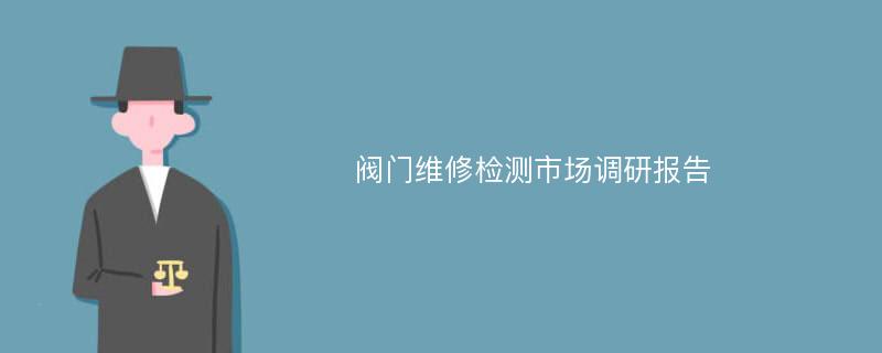 阀门维修检测市场调研报告